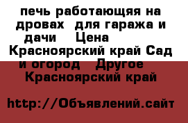 печь работающяя на дровах  для гаража и дачи! › Цена ­ 6 000 - Красноярский край Сад и огород » Другое   . Красноярский край